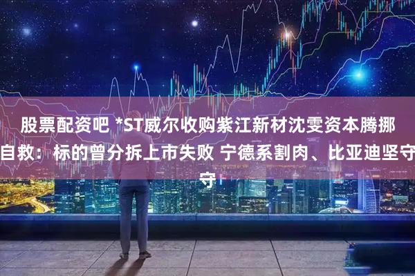 股票配资吧 *ST威尔收购紫江新材沈雯资本腾挪自救：标的曾分拆上市失败 宁德系割肉、比亚迪坚守