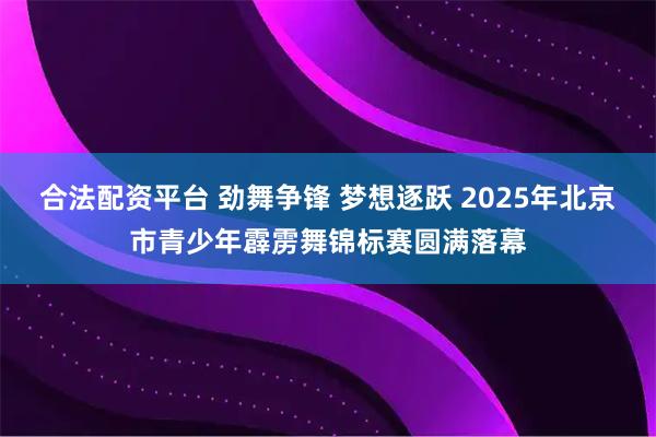 合法配资平台 劲舞争锋 梦想逐跃 2025年北京市青少年霹雳舞锦标赛圆满落幕