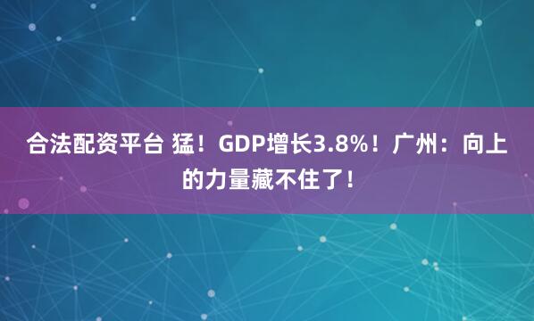 合法配资平台 猛！GDP增长3.8%！广州：向上的力量藏不住了！