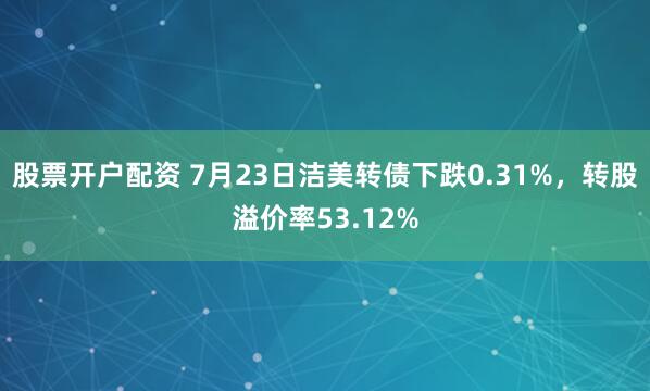 股票开户配资 7月23日洁美转债下跌0.31%，转股溢价率53.12%