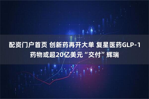 配资门户首页 创新药再开大单 复星医药GLP-1药物或超20亿美元“交付”辉瑞